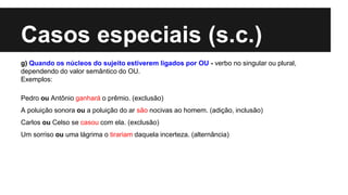 Casos especiais (s.c.)
g) Quando os núcleos do sujeito estiverem ligados por OU - verbo no singular ou plural,
dependendo do valor semântico do OU.
Exemplos:
Pedro ou Antônio ganhará o prêmio. (exclusão)
A poluição sonora ou a poluição do ar são nocivas ao homem. (adição, inclusão)
Carlos ou Celso se casou com ela. (exclusão)
Um sorriso ou uma lágrima o tirariam daquela incerteza. (alternância)
 