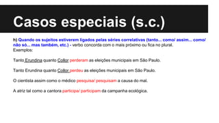 Casos especiais (s.c.)
h) Quando os sujeitos estiverem ligados pelas séries correlativas (tanto... como/ assim... como/
não só... mas também, etc.) - verbo concorda com o mais próximo ou fica no plural.
Exemplos:
Tanto Erundina quanto Collor perderam as eleições municipais em São Paulo.
Tanto Erundina quanto Collor perdeu as eleições municipais em São Paulo.
O cientista assim como o médico pesquisa/ pesquisam a causa do mal.
A atriz tal como a cantora participa/ participam da campanha ecológica.
 