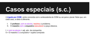 Casos especiais (s.c.)
i) Ligado por COM: verbo concorda com o antecedente do COM ou vai para o plural. Note que, em
cada caso, a ideia é diferente.
I. O profesor, com os alunos, resolveu o problema.
II. O maestro com a orquestra executaram a peça clássica.
I. = com os alunos = adj. adv. de companhia
II.= O maestro E a orquestra = sujeito composto
 