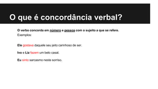 O que é concordância verbal?
O verbo concorda em número e pessoa com o sujeito a que se refere.
Exemplos:
Ele gostava daquele seu jeito carinhoso de ser.
Ivo e Liz fazem um belo casal.
Eu sinto sarcasmo neste sorriso.
 