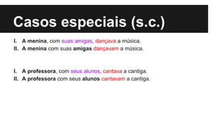 Casos especiais (s.c.)
I. A menina, com suas amigas, dançava a música.
II. A menina com suas amigas dançavam a música.
I. A professora, com seus alunos, cantava a cantiga.
II. A professora com seus alunos cantavam a cantiga.
 