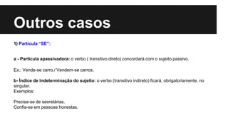 Outros casos
1) Partícula “SE”:
a - Partícula apassivadora: o verbo ( transitivo direto) concordará com o sujeito passivo.
Ex.: Vende-se carro./ Vendem-se carros.
b- Índice de indeterminação do sujeito: o verbo (transitivo indireto) ficará, obrigatoriamente, no
singular.
Exemplos:
Precisa-se de secretárias.
Confia-se em pessoas honestas.
 