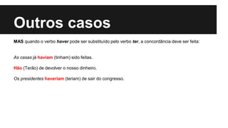 Outros casos
MAS quando o verbo haver pode ser substituído pelo verbo ter, a concordância deve ser feita:
As casas já haviam (tinham) sido feitas.
Hão (Terão) de devolver o nosso dinheiro.
Os presidentes haveriam (teriam) de sair do congresso.
 