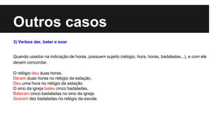 Outros casos
3) Verbos dar, bater e soar
Quando usados na indicação de horas, possuem sujeito (relógio, hora, horas, badaladas...), e com ele
devem concordar.
O relógio deu duas horas.
Deram duas horas no relógio da estação.
Deu uma hora no relógio da estação.
O sino da igreja bateu cinco badaladas.
Bateram cinco badaladas no sino da igreja.
Soaram dez badaladas no relógio da escola.
 