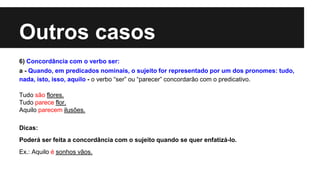 Outros casos
6) Concordância com o verbo ser:
a - Quando, em predicados nominais, o sujeito for representado por um dos pronomes: tudo,
nada, isto, isso, aquilo - o verbo “ser” ou “parecer” concordarão com o predicativo.
Tudo são flores.
Tudo parece flor.
Aquilo parecem ilusões.
Dicas:
Poderá ser feita a concordância com o sujeito quando se quer enfatizá-lo.
Ex.: Aquilo é sonhos vãos.
 