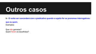 Outros casos
b - O verbo ser concordará com o predicativo quando o sujeito for os pronomes interrogativos:
que ou quem.
Exemplos:
Que são gametas?
Quem foram os escolhidos?
 
