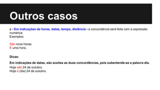 Outros casos
c - Em indicações de horas, datas, tempo, distância - a concordância será feita com a expressão
numérica
Exemplos:
São nove horas.
É uma hora.
Dicas:
Em indicações de datas, são aceitas as duas concordâncias, pois subentende-se a palavra dia.
Hoje são 24 de outubro.
Hoje é (dia) 24 de outubro.
 