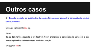 Outros casos
d - Quando o sujeito ou predicativo da oração for pronome pessoal, a concordância se dará
com o pronome.
Ex.: Aqui o presidente sou eu.
Dicas:
Se os dois termos (sujeito e predicativo) forem pronomes, a concordância será com o que
aparece primeiro, considerando o sujeito da oração.
Ex.: Eu não sou tu.
 
