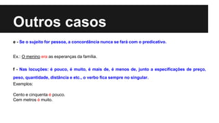 Outros casos
e - Se o sujeito for pessoa, a concordância nunca se fará com o predicativo.
Ex.: O menino era as esperanças da família.
f - Nas locuções: é pouco, é muito, é mais de, é menos de, junto a especificações de preço,
peso, quantidade, distância e etc., o verbo fica sempre no singular.
Exemplos:
Cento e cinquenta é pouco.
Cem metros é muito.
 