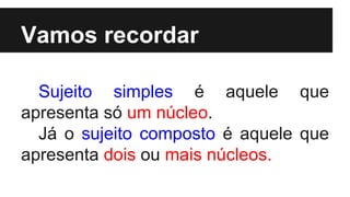 Vamos recordar
Sujeito simples é aquele que
apresenta só um núcleo.
Já o sujeito composto é aquele que
apresenta dois ou mais núcleos.
 