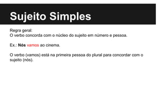 Sujeito Simples
Regra geral:
O verbo concorda com o núcleo do sujeito em número e pessoa.
Ex.: Nós vamos ao cinema.
O verbo (vamos) está na primeira pessoa do plural para concordar com o
sujeito (nós).
 