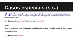 Casos especiais (s.s.)
f) O sujeito é formado pelas expressões: alguns de nós, poucos de vós, quais de..., quantos
de..., etc. - o verbo poderá concordar com o pronome interrogativo ou indefinido ou com o pronome
pessoal (nós ou vós).
Ex.: Quais de vós me punirão?/ Quais de vós me punireis?
Dicas:
Com os pronomes interrogativos ou indefinidos no singular, o verbo concorda com eles em
pessoa e número.
Ex.: Qual de vós me punirá.
 