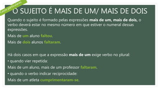 O SUJEITO É MAIS DE UM/ MAIS DE DOIS
Quando o sujeito é formado pelas expressões mais de um, mais de dois, o
verbo deverá estar no mesmo número em que estiver o numeral dessas
expressões.
Mais de um aluno faltou.
Mais de dois alunos faltaram.
Há dois casos em que a expressão mais de um exige verbo no plural:
• quando vier repetida:
Mais de um aluno, mais de um professor faltaram.
• quando o verbo indicar reciprocidade:
Mais de um atleta cumprimentaram-se.
 