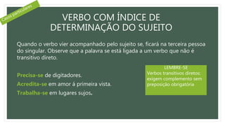 VERBO COM ÍNDICE DE
DETERMINAÇÃO DO SUJEITO
Quando o verbo vier acompanhado pelo sujeito se, ficará na terceira pessoa
do singular. Observe que a palavra se está ligada a um verbo que não é
transitivo direto.
Precisa-se de digitadores.
Acredita-se em amor á primeira vista.
Trabalha-se em lugares sujos.
LEMBRE-SE
Verbos transitivos diretos:
exigem complemento sem
preposição obrigatória
 