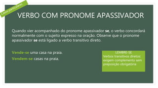 VERBO COM PRONOME APASSIVADOR
Quando vier acompanhado do pronome apassivador se, o verbo concordará
normalmente com o sujeito expresso na oração. Observe que o pronome
apassivador se está ligado a verbo transitivo direto.
Vende-se uma casa na praia.
Vendem-se casas na praia.
LEMBRE-SE
Verbos transitivos diretos:
exigem complemento sem
preposição obrigatória
 