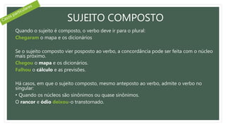 SUJEITO COMPOSTO
Quando o sujeito é composto, o verbo deve ir para o plural:
Chegaram o mapa e os dicionários
Se o sujeito composto vier posposto ao verbo, a concordância pode ser feita com o núcleo
mais próximo.
Chegou o mapa e os dicionários.
Falhou o cálculo e as previsões.
Há casos, em que o sujeito composto, mesmo anteposto ao verbo, admite o verbo no
singular:
• Quando os núcleos são sinônimos ou quase sinônimos.
O rancor e ódio deixou-o transtornado.
 