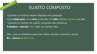SUJEITO COMPOSTO
• Quando os núcleos vierem dispostos em gradação.
Uma indignação, uma raiva profunda, um ódio intenso apossou-se dele
• Quando os núcleos do sujeito composto são infinitivos.
Trabalhar e estudar fazia dele um homem feliz.
Obs.: caso os infinitivos exprimam ideias opostas, ocorrerá o plural.
Rir e chorar se alternam.
 