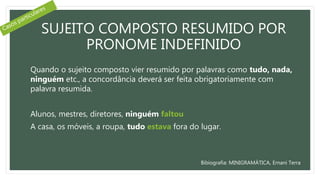 SUJEITO COMPOSTO RESUMIDO POR
PRONOME INDEFINIDO
Quando o sujeito composto vier resumido por palavras como tudo, nada,
ninguém etc., a concordância deverá ser feita obrigatoriamente com
palavra resumida.
Alunos, mestres, diretores, ninguém faltou
A casa, os móveis, a roupa, tudo estava fora do lugar.
Bibiografia: MINIGRAMÁTICA, Ernani Terra
 
