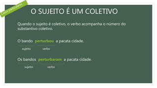 O SUJEITO É UM COLETIVO
Quando o sujeito é coletivo, o verbo acompanha o número do
substantivo coletivo.
O bando perturbou a pacata cidade.
Os bandos perturbaram a pacata cidade.
sujeito verbo
sujeito verbo
 