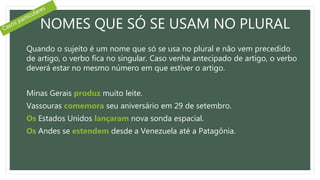 NOMES QUE SÓ SE USAM NO PLURAL
Quando o sujeito é um nome que só se usa no plural e não vem precedido
de artigo, o verbo fica no singular. Caso venha antecipado de artigo, o verbo
deverá estar no mesmo número em que estiver o artigo.
Minas Gerais produz muito leite.
Vassouras comemora seu aniversário em 29 de setembro.
Os Estados Unidos lançaram nova sonda espacial.
Os Andes se estendem desde a Venezuela até a Patagônia.
 