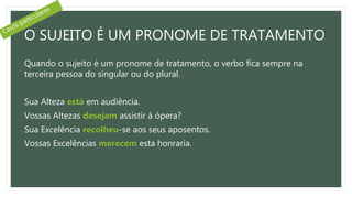 O SUJEITO É UM PRONOME DE TRATAMENTO
Quando o sujeito é um pronome de tratamento, o verbo fica sempre na
terceira pessoa do singular ou do plural.
Sua Alteza está em audiência.
Vossas Altezas desejam assistir á ópera?
Sua Excelência recolheu-se aos seus aposentos.
Vossas Excelências merecem esta honraria.
 