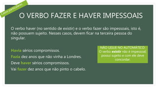 O VERBO FAZER E HAVER IMPESSOAIS
O verbo haver (no sentido de existir) e o verbo fazer são impessoais, isto é,
não possuem sujeito. Nesses casos, devem ficar na terceira pessoa do
singular.
Havia sérios compromissos.
Fazia dez anos que não vinha a Londres.
Deve haver sérios compromissos.
Vai fazer dez anos que não pinto o cabelo.
NÃO LIGUE NO AUTOMÁTICO:
O verbo existir não é impessoal;
possui sujeito e com ele deve
concordar.
 