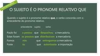 O SUJEITO É O PRONOME RELATIVO QUE
Quando o sujeito é o pronome relativo que, o verbo concorda com o
antecedente do pronome relativo.
Paulo foi a pessoa que despachou a mercadoria.
Estas foram as pessoas que distribuíram a mercadoria.
Fomos nós que entregamos a mercadoria.
Foste tu que autorizaste a importação
antecedente sujeito verbo
 