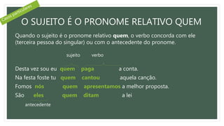 O SUJEITO É O PRONOME RELATIVO QUEM
Quando o sujeito é o pronome relativo quem, o verbo concorda com ele
(terceira pessoa do singular) ou com o antecedente do pronome.
Desta vez sou eu quem paga a conta.
Na festa foste tu quem cantou aquela canção.
Fomos nós quem apresentamos a melhor proposta.
São eles quem ditam a lei
sujeito verbo
antecedente
 