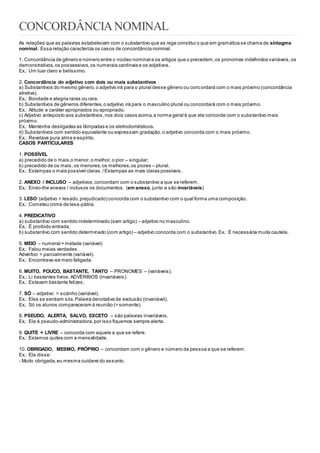 CONCORDÂNCIANOMINAL
As relações que as palavras estabelecem com o substantivo que as rege constitui o que em gramática se chama de sintagma
nominal. Essa relação caracteriza os casos de concordância nominal.
1. Concordância de gênero e número entre o núcleo nominal e os artigos que o precedem,os pronomes indefinidos variáveis,os
demonstrativos,os possessivos,os numerais cardinais e os adjetivos.
Ex.: Um luar claro e belíssimo.
2. Concordância do adjetivo com dois ou mais substantivos
a) Substantivos do mesmo gênero,o adjetivo irá para o plural desse gênero ou concordará com o mais próximo (concordância
atrativa).
Ex.: Bondade e alegria raras ou rara.
b) Substantivos de gêneros diferentes,o adjetivo irá para o masculino plural ou concordará com o mais próximo.
Ex.: Atitude e caráter apropriados ou apropriado.
c) Adjetivo anteposto aos substantivos,nos dois casos acima,a norma geral é que ele concorde com o substantivo mais
próximo.
Ex.: Mantenha desligadas as lâmpadas e os eletrodomésticos.
d) Substantivos com sentido equivalente ou expressam gradação,o adjetivo concorda com o mais próximo.
Ex.: Revelava pura alma e espírito.
CASOS PARTICULARES
1. POSSÍVEL
a) precedido de o mais,o menor,o melhor,o pior – singular;
b) precedido de os mais,os menores,os melhores,os piores – plural.
Ex.: Estampas o mais possível claras./Estampas as mais claras possíveis.
2. ANEXO / INCLUSO – adjetivos,concordam com o substantivo a que se referem.
Ex.: Envio-lhe anexos / inclusos os documentos. (em anexo, junto a são invariáveis)
3. LESO (adjetivo = lesado,prejudicado) concorda com o substantivo com o qual forma uma composição.
Ex.: Cometeu crime de lesa-pátria.
4. PREDICATIVO
a) substantivo com sentido indeterminado (sem artigo) – adjetivo no masculino.
Ex.: É proibido entrada;
b) substantivo com sentido determinado (com artigo) – adjetivo concorda com o substantivo.Ex.: É necessária muita cautela.
5. MEIO – numeral = metade (variável)
Ex.: Falou meias verdades.
Advérbio = parcialmente (variável).
Ex.: Encontrava-se meio fatigada.
6. MUITO, POUCO, BASTANTE, TANTO – PRONOMES – (variáveis).
Ex.: Li bastantes livros.ADVÉRBIOS (invariáveis).
Ex.: Estavam bastante felizes.
7. SÓ – adjetivo = sozinho (variável).
Ex.: Eles se sentiam sós.Palavra denotativa de exclusão (invariável).
Ex.: Só os alunos compareceram à reunião (= somente).
8. PSEUDO, ALERTA, SALVO, EXCETO – são palavras invariáveis.
Ex.: Ela é pseudo-administradora,por isso fiquemos sempre alerta.
9. QUITE = LIVRE – concorda com aquele a que se refere.
Ex.: Estamos quites com a mensalidade.
10. OBRIGADO, MESMO, PRÓPRIO – concordam com o gênero e número da pessoa a que se referem.
Ex.: Ela disse:
- Muito obrigada,eu mesma cuidarei do assunto.
 