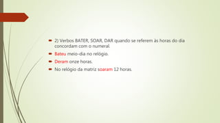  2) Verbos BATER, SOAR, DAR quando se referem às horas do dia
concordam com o numeral.
 Bateu meio-dia no relógio.
 Deram onze horas.
 No relógio da matriz soaram 12 horas.
 