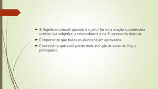  3) Sujeito oracional: quando o sujeito for uma oração subordinada
substantiva subjetiva, a concordância é na 3ª pessoa do singular.
 É importante que todos os alunos sejam aprovados.
 É necessário que você preste mais atenção às aulas de língua
portuguesa.
 