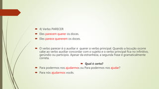  4) Verbo PARECER
 Eles parecem querer os doces.
 Eles parece quererem os doces.
 O verbo parecer é o auxiliar e querer o verbo principal. Quando a locução ocorre
cabe ao verbo auxiliar concordar com o sujeito e o verbo principal fica no infinitivo,
gerúndio ou particípio. Apesar da estranheza, a segunda frase é gramaticalmente
correta.
 Qual é certo?
 Para podermos nos ajudarmos ou Para podermos nos ajudar?
 Para nós ajudarmos vocês.
 