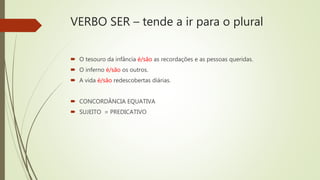 VERBO SER – tende a ir para o plural
 O tesouro da infância é/são as recordações e as pessoas queridas.
 O inferno é/são os outros.
 A vida é/são redescobertas diárias.
 CONCORDÂNCIA EQUATIVA
 SUJEITO = PREDICATIVO
 