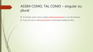 ASSIM COMO, TAL COMO – singular ou
plural
 O cientista, assim como o médico pesquisa/pesquisam a cura das doenças.
 O pai, tal como a mãe quer/querem a internação imediata do filho.
 
