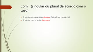 Com (singular ou plural de acordo com o
caso)
 A menina, com as amigas, dançava. (Adj. Adv. de companhia)
 A menina com as amiga dançavam.
 