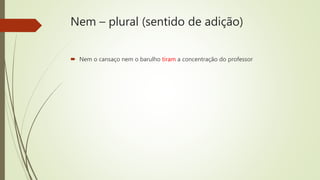Nem – plural (sentido de adição)
 Nem o cansaço nem o barulho tiram a concentração do professor
 