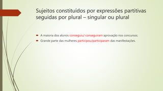 Sujeitos constituídos por expressões partitivas
seguidas por plural – singular ou plural
 A maioria dos alunos conseguiu/ conseguiram aprovação nos concursos.
 Grande parte das mulheres participou/participaram das manifestações.
 