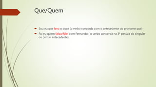 Que/Quem
 Sou eu que levo o doce (o verbo concorda com o antecedente do pronome que)
 Fui eu quem falou/falei com Fernando ( o verbo concorda na 3ª pessoa do singular
ou com o antecedente)
 