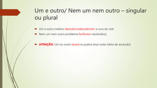 Um e outro/ Nem um nem outro – singular
ou plural
 Um e outro médico descobriu/descobriram a cura do mal.
 Nem um nem outro problema foi/foram resolvido(s).
 ATENÇÃO: Um ou outro lavará os pratos essa noite (ideia de exclusão)
 