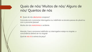 Quais de nós/ Muitos de nós/ Alguns de
nós/ Quantos de nós
 Quais de nós são/somos corajosos?
Concorda com o pronome interrogativo ou indefinido na terceira pessoa do plural ou
com o pronome pessoal
Muitos de nós viram/vimos o acidente.
Atenção: Caso o pronome indefinido ou interrogativo esteja no singular, a
concordância deverá ser no singular
Qual de nós irá à estreia da peça?
 