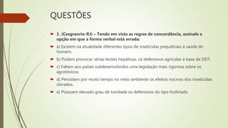 QUESTÕES
 1. (Cesgranrio-RJ) – Tendo em vista as regras de concordância, assinale a
opção em que a forma verbal está errada:
 a) Existem na atualidade diferentes tipos de inseticidas prejudiciais à saúde do
homem.
 b) Podem provocar sérias lesões hepáticas, os defensivos agrícolas à base de DDT.
 c) Faltam aos países subdesenvolvidos uma legislação mais rigorosa sobre os
agrotóxicos.
 d) Persistem por muito tempo no meio ambiente os efeitos nocivos dos inseticidas
clorados.
 e) Possuem elevado grau de toxidade os defensivos do tipo fosforado
 