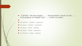  2.(UB-MG) – Nas duas margens, ………. relva abundante; contudo, lá onde ……….
ervas perigosas, no matagal, é que ………. os bois e os cavalos.

 a) crescem – existem – pastavam.
 b) cresce – existem – pastavam.
 c) cresce – existe – pastava.
 d) cresce – existe – pastavam.
 e) crescem – existe – pastava.
 