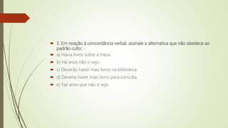  3. Em relação à concordância verbal, assinale a alternativa que não obedece ao
padrão culto:
 a) Havia livros sobre a mesa.
 b) Há anos não o vejo.
 c) Deverão haver mais livros na biblioteca.
 d) Deveria haver mais livros para consulta.
 e) Faz anos que não o vejo
 