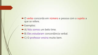  O verbo concorda em número e pessoa com o sujeito a
que se refere.
 Exemplos:
 A) Nós somos um belo time.
 B) Eles estudaram concordância verbal.
 C) O professor ensina muito bem.
 