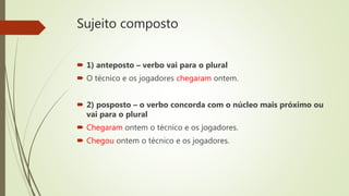 Sujeito composto
 1) anteposto – verbo vai para o plural
 O técnico e os jogadores chegaram ontem.
 2) posposto – o verbo concorda com o núcleo mais próximo ou
vai para o plural
 Chegaram ontem o técnico e os jogadores.
 Chegou ontem o técnico e os jogadores.
 