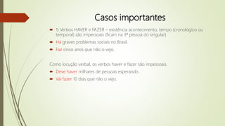 Casos importantes
 1) Verbos HAVER e FAZER – existência acontecimento, tempo (cronológico ou
temporal) são impessoais (ficam na 3ª pessoa do singular)
 Há graves problemas sociais no Brasil.
 Faz cinco anos que não o vejo.
Como locução verbal, os verbos haver e fazer são impessoais.
 Deve haver milhares de pessoas esperando.
 Vai fazer 10 dias que não o vejo.
 