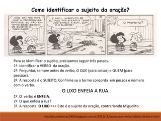 Como identificar o sujeito da oração?
Para se identificar o sujeito, precisamos seguir três passos.
1º. Identificar o VERBO da oração.
2º. Perguntar, sempre antes do verbo, O QUE (para coisas) e QUEM (para
pessoas).
3º. A resposta é o SUJEITO. Confirme se o termo concorda em pessoa e número
com o verbo.
O LIXO ENFEIA A RUA.
1º. O verbo é ENFEIA.
2º. O que enfeia a rua?
3º. A resposta: O LIXO >>> Este é o sujeito da oração, contrariando Miguelito.
http://mundoletras2009.blogspot.com.br/2012/11/predicacao-verbal-objeto-direto-e.html
 