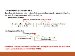 3. SUJEITO PACIENTE x INEXISTENTE
Quando o sujeito sofre a ação verbal, ele é considerado um sujeito paciente. O verbo,
por isso, fica na voz passiva analítica ou sintética.
Ex1. Voz passiva analítica
O muro foi construído pelo pedreiro.
Ex2. Voz passiva Sintética
Alugam-se casas.
Atente que a voz passiva sintética pode ir para a voz passiva analítica. Por esta razão,
o verbo utilizado é sempre TRANSITIVO DIRETO.
O sujeito sofre a ação verbal :
sujeito paciente
Agente da passiva: termo que realmente
pratica a ação verbal
Termo que sofre a ação verbal:
sujeito paciente
Partícula apassivadora
 