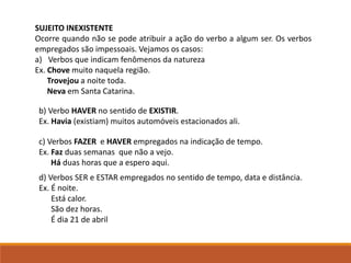 SUJEITO INEXISTENTE
Ocorre quando não se pode atribuir a ação do verbo a algum ser. Os verbos
empregados são impessoais. Vejamos os casos:
a) Verbos que indicam fenômenos da natureza
Ex. Chove muito naquela região.
Trovejou a noite toda.
Neva em Santa Catarina.
b) Verbo HAVER no sentido de EXISTIR.
Ex. Havia (existiam) muitos automóveis estacionados ali.
c) Verbos FAZER e HAVER empregados na indicação de tempo.
Ex. Faz duas semanas que não a vejo.
Há duas horas que a espero aqui.
d) Verbos SER e ESTAR empregados no sentido de tempo, data e distância.
Ex. É noite.
Está calor.
São dez horas.
É dia 21 de abril
 