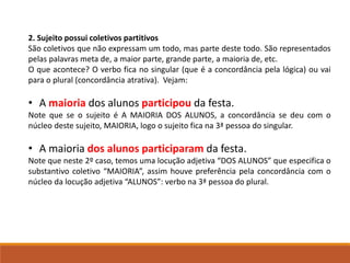 2. Sujeito possui coletivos partitivos
São coletivos que não expressam um todo, mas parte deste todo. São representados
pelas palavras meta de, a maior parte, grande parte, a maioria de, etc.
O que acontece? O verbo fica no singular (que é a concordância pela lógica) ou vai
para o plural (concordância atrativa). Vejam:
• A maioria dos alunos participou da festa.
Note que se o sujeito é A MAIORIA DOS ALUNOS, a concordância se deu com o
núcleo deste sujeito, MAIORIA, logo o sujeito fica na 3ª pessoa do singular.
• A maioria dos alunos participaram da festa.
Note que neste 2º caso, temos uma locução adjetiva “DOS ALUNOS” que especifica o
substantivo coletivo “MAIORIA”, assim houve preferência pela concordância com o
núcleo da locução adjetiva “ALUNOS”: verbo na 3ª pessoa do plural.
 